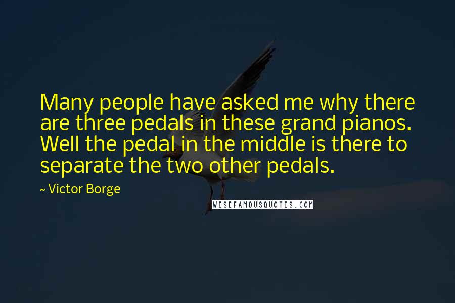 Victor Borge Quotes: Many people have asked me why there are three pedals in these grand pianos. Well the pedal in the middle is there to separate the two other pedals.