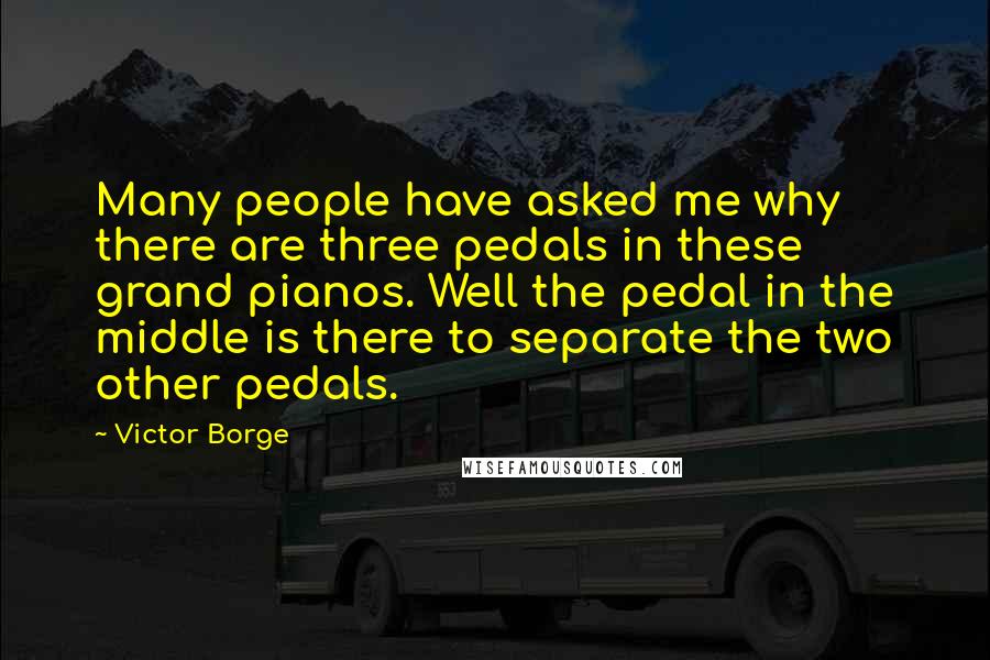 Victor Borge Quotes: Many people have asked me why there are three pedals in these grand pianos. Well the pedal in the middle is there to separate the two other pedals.