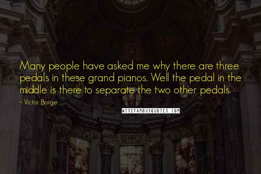 Victor Borge Quotes: Many people have asked me why there are three pedals in these grand pianos. Well the pedal in the middle is there to separate the two other pedals.