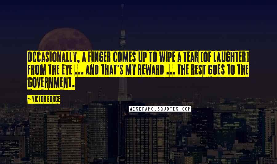 Victor Borge Quotes: Occasionally, a finger comes up to wipe a tear [of laughter] from the eye ... and that's my reward ... the rest goes to the government.