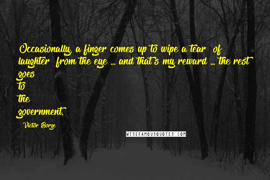 Victor Borge Quotes: Occasionally, a finger comes up to wipe a tear [of laughter] from the eye ... and that's my reward ... the rest goes to the government.