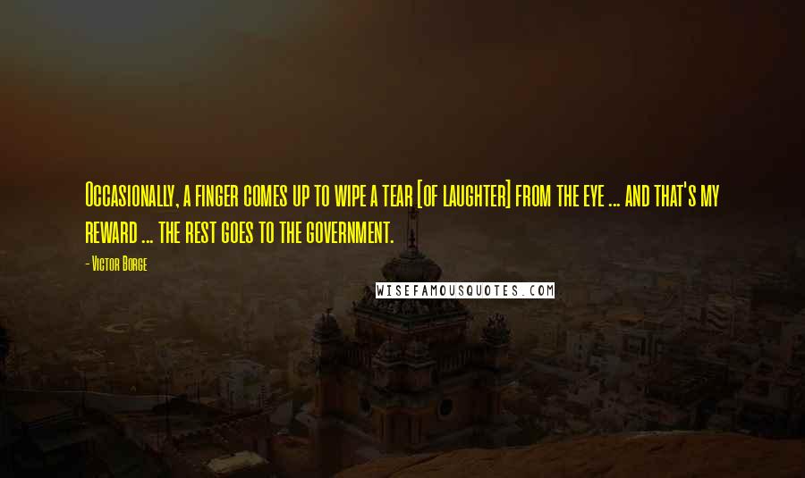 Victor Borge Quotes: Occasionally, a finger comes up to wipe a tear [of laughter] from the eye ... and that's my reward ... the rest goes to the government.