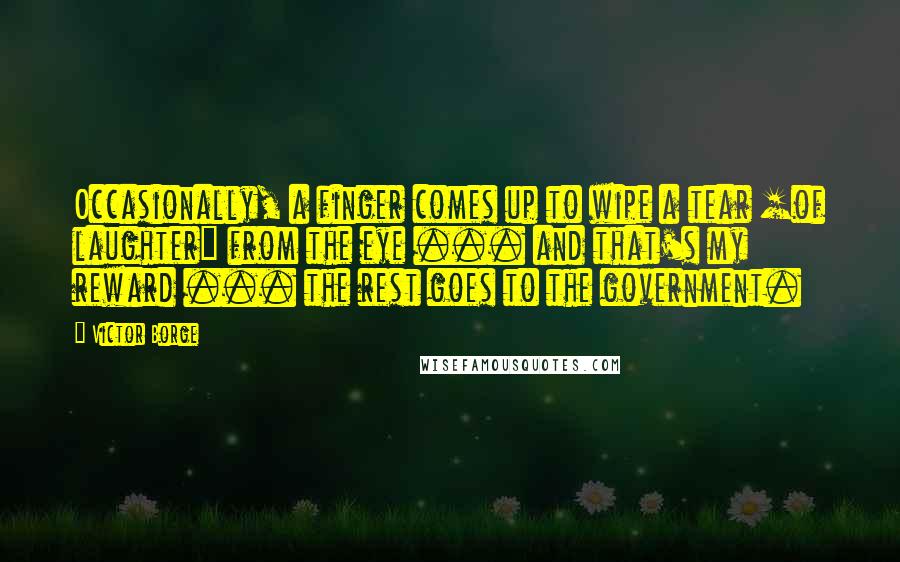 Victor Borge Quotes: Occasionally, a finger comes up to wipe a tear [of laughter] from the eye ... and that's my reward ... the rest goes to the government.
