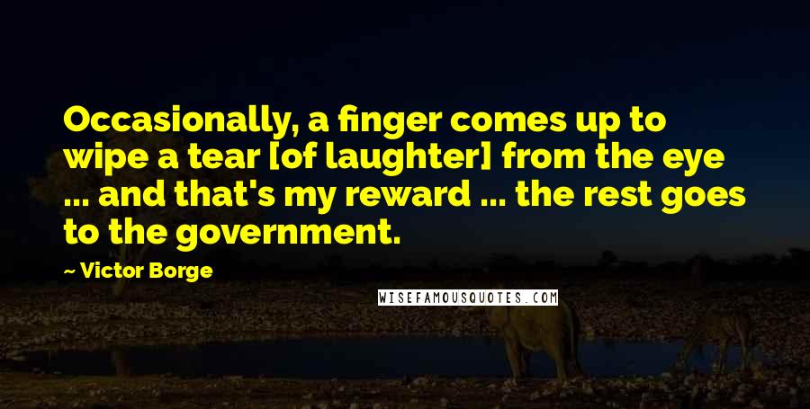 Victor Borge Quotes: Occasionally, a finger comes up to wipe a tear [of laughter] from the eye ... and that's my reward ... the rest goes to the government.