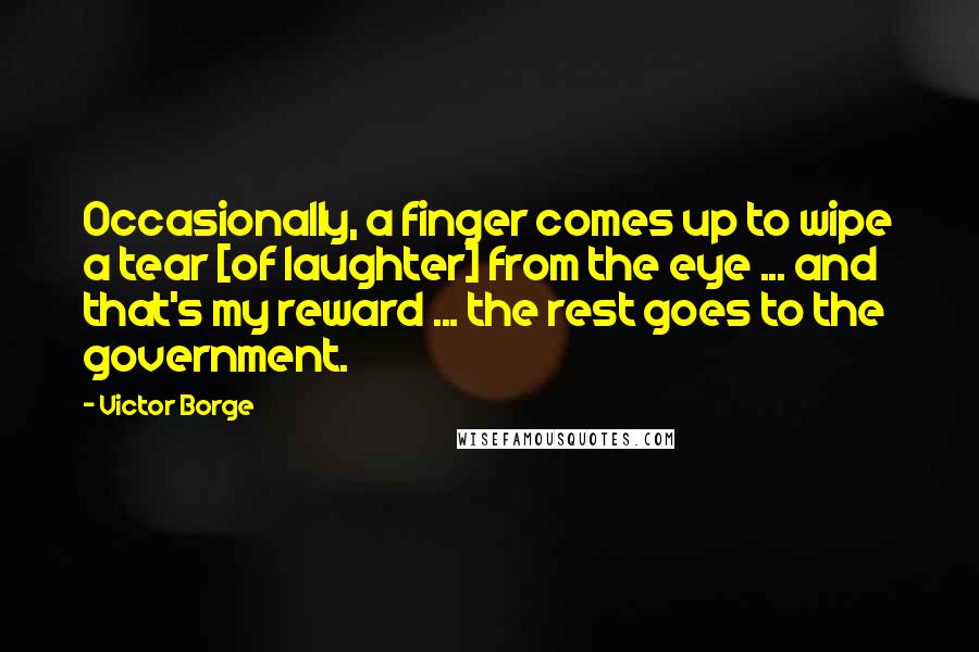 Victor Borge Quotes: Occasionally, a finger comes up to wipe a tear [of laughter] from the eye ... and that's my reward ... the rest goes to the government.