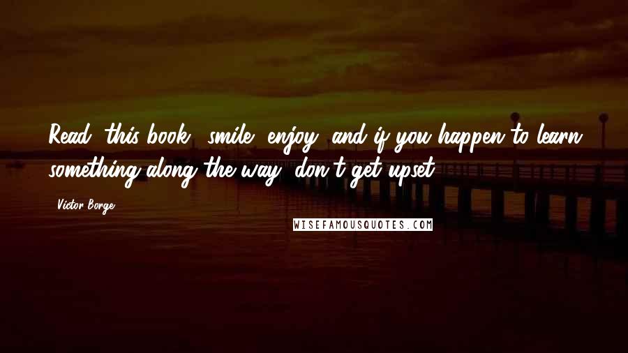 Victor Borge Quotes: Read (this book), smile, enjoy, and if you happen to learn something along the way, don't get upset.