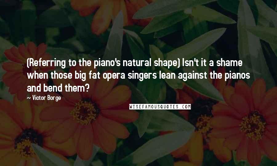 Victor Borge Quotes: (Referring to the piano's natural shape) Isn't it a shame when those big fat opera singers lean against the pianos and bend them?