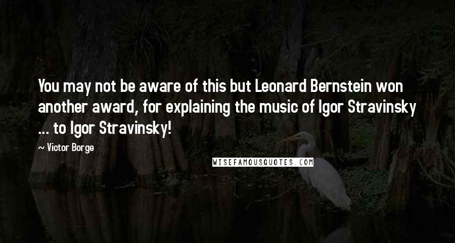 Victor Borge Quotes: You may not be aware of this but Leonard Bernstein won another award, for explaining the music of Igor Stravinsky ... to Igor Stravinsky!
