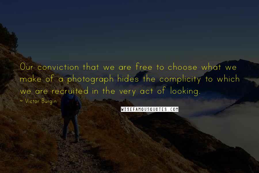 Victor Burgin Quotes: Our conviction that we are free to choose what we make of a photograph hides the complicity to which we are recruited in the very act of looking.