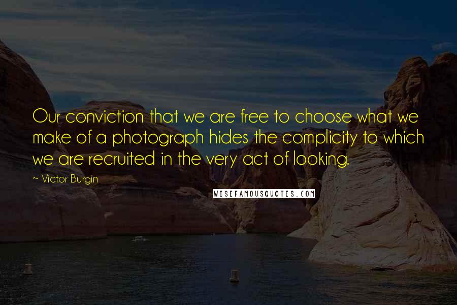 Victor Burgin Quotes: Our conviction that we are free to choose what we make of a photograph hides the complicity to which we are recruited in the very act of looking.