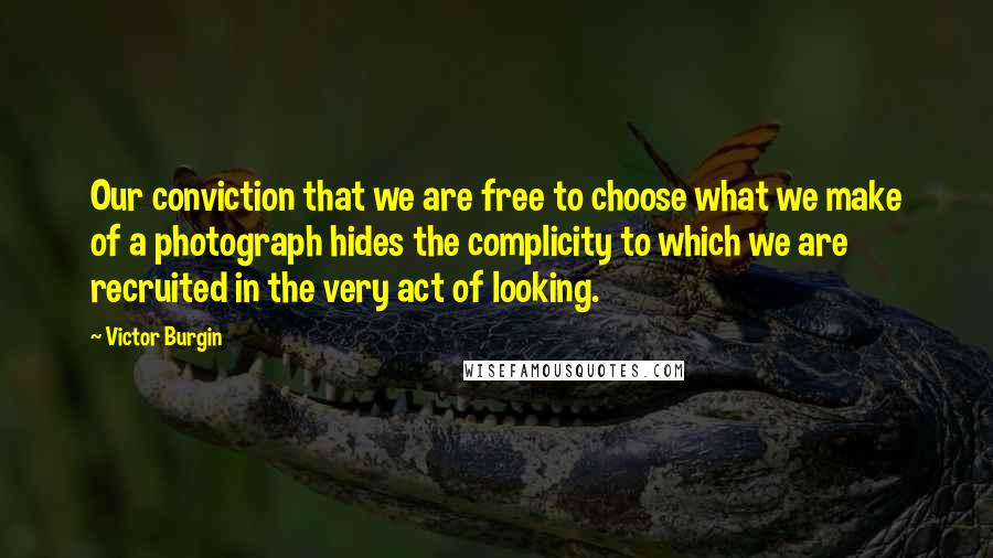 Victor Burgin Quotes: Our conviction that we are free to choose what we make of a photograph hides the complicity to which we are recruited in the very act of looking.