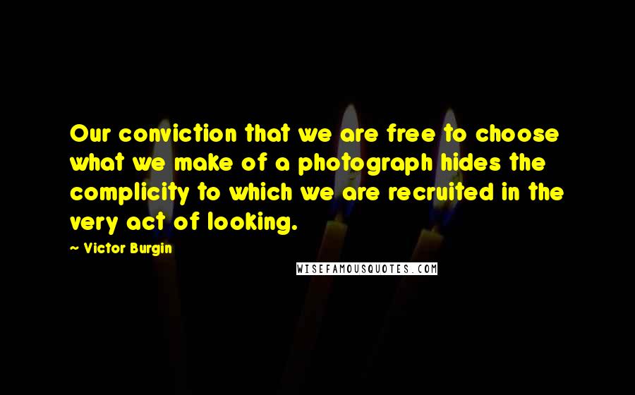 Victor Burgin Quotes: Our conviction that we are free to choose what we make of a photograph hides the complicity to which we are recruited in the very act of looking.