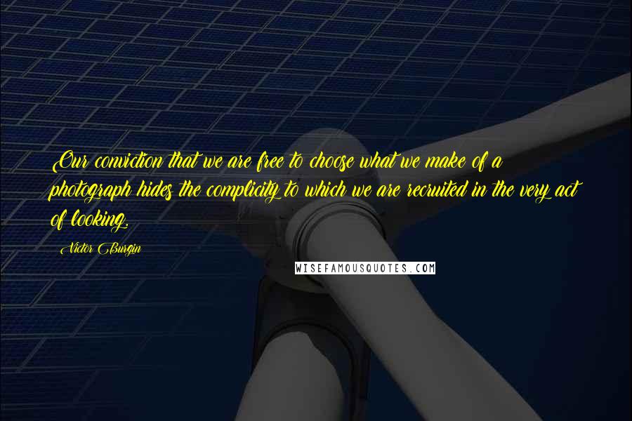 Victor Burgin Quotes: Our conviction that we are free to choose what we make of a photograph hides the complicity to which we are recruited in the very act of looking.