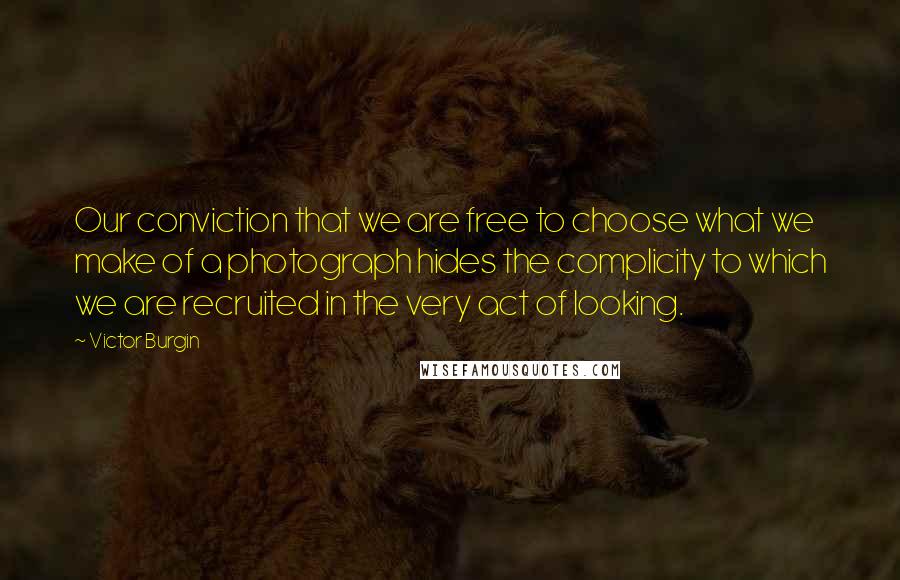 Victor Burgin Quotes: Our conviction that we are free to choose what we make of a photograph hides the complicity to which we are recruited in the very act of looking.