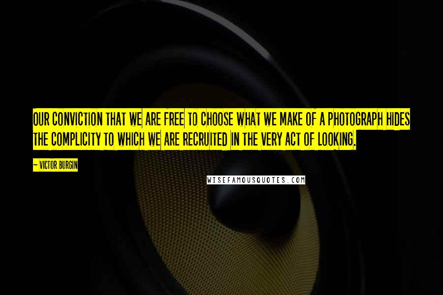 Victor Burgin Quotes: Our conviction that we are free to choose what we make of a photograph hides the complicity to which we are recruited in the very act of looking.
