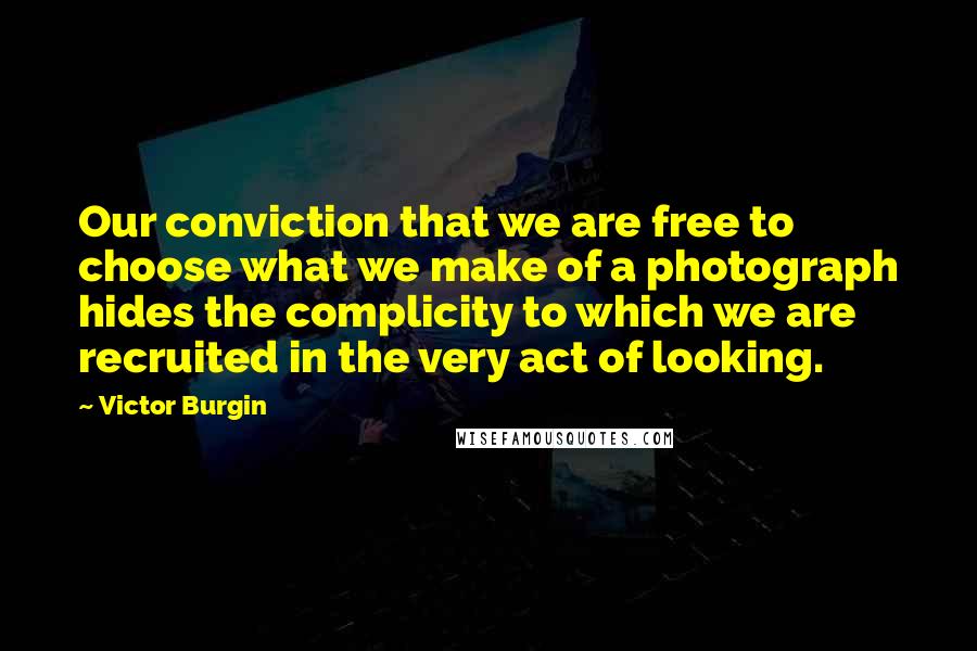 Victor Burgin Quotes: Our conviction that we are free to choose what we make of a photograph hides the complicity to which we are recruited in the very act of looking.