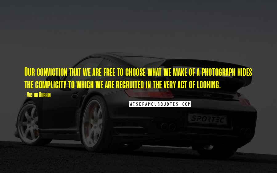 Victor Burgin Quotes: Our conviction that we are free to choose what we make of a photograph hides the complicity to which we are recruited in the very act of looking.