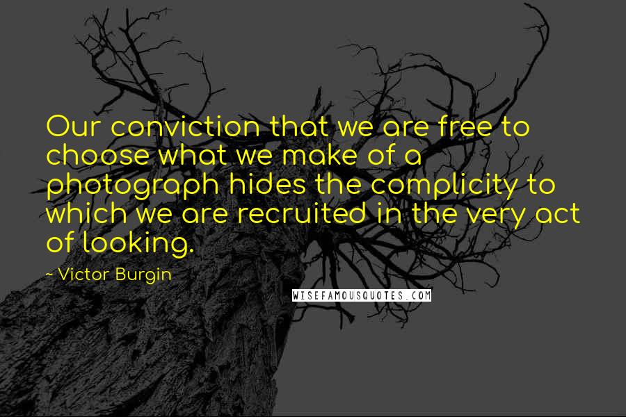 Victor Burgin Quotes: Our conviction that we are free to choose what we make of a photograph hides the complicity to which we are recruited in the very act of looking.