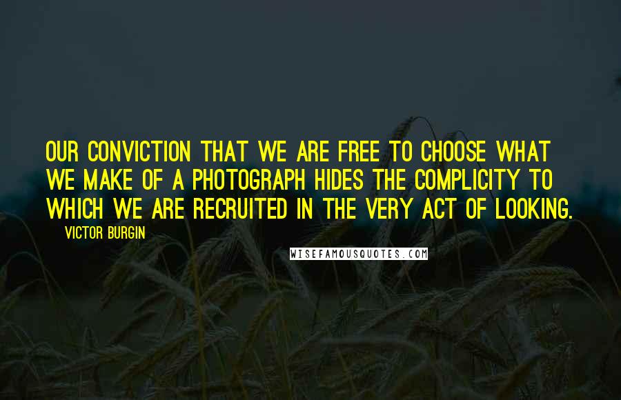 Victor Burgin Quotes: Our conviction that we are free to choose what we make of a photograph hides the complicity to which we are recruited in the very act of looking.