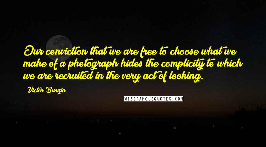 Victor Burgin Quotes: Our conviction that we are free to choose what we make of a photograph hides the complicity to which we are recruited in the very act of looking.