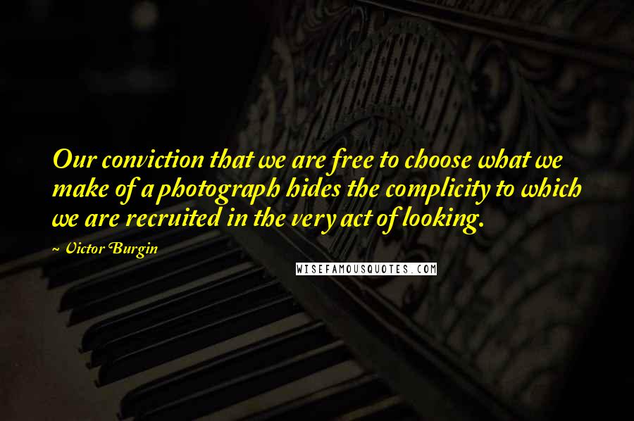 Victor Burgin Quotes: Our conviction that we are free to choose what we make of a photograph hides the complicity to which we are recruited in the very act of looking.