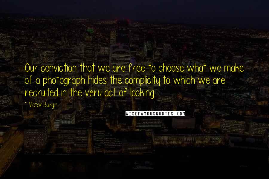 Victor Burgin Quotes: Our conviction that we are free to choose what we make of a photograph hides the complicity to which we are recruited in the very act of looking.