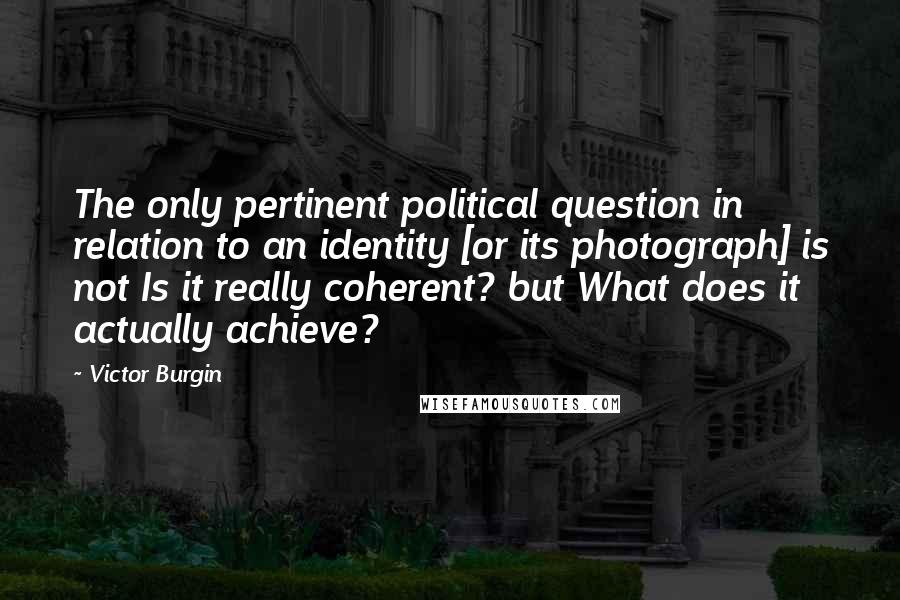 Victor Burgin Quotes: The only pertinent political question in relation to an identity [or its photograph] is not Is it really coherent? but What does it actually achieve?