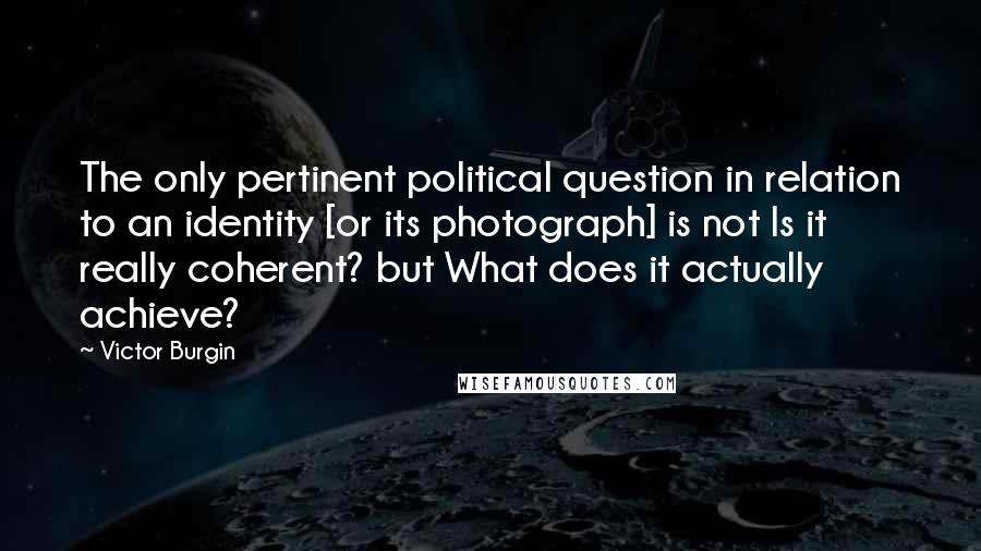 Victor Burgin Quotes: The only pertinent political question in relation to an identity [or its photograph] is not Is it really coherent? but What does it actually achieve?