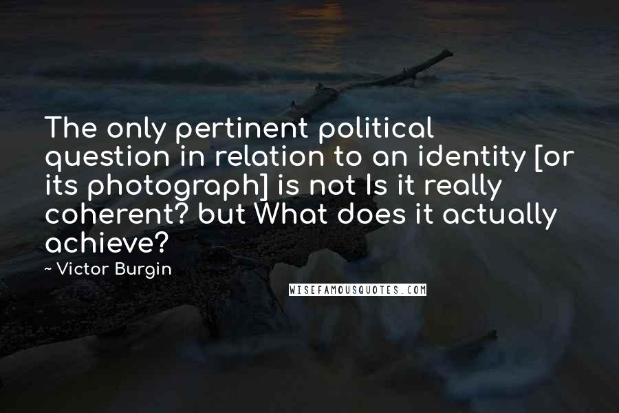 Victor Burgin Quotes: The only pertinent political question in relation to an identity [or its photograph] is not Is it really coherent? but What does it actually achieve?