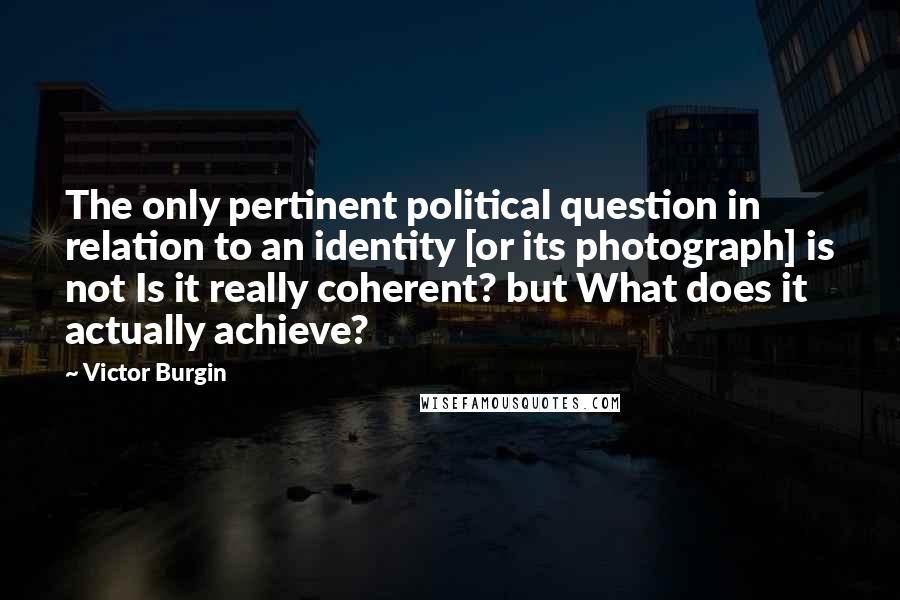 Victor Burgin Quotes: The only pertinent political question in relation to an identity [or its photograph] is not Is it really coherent? but What does it actually achieve?