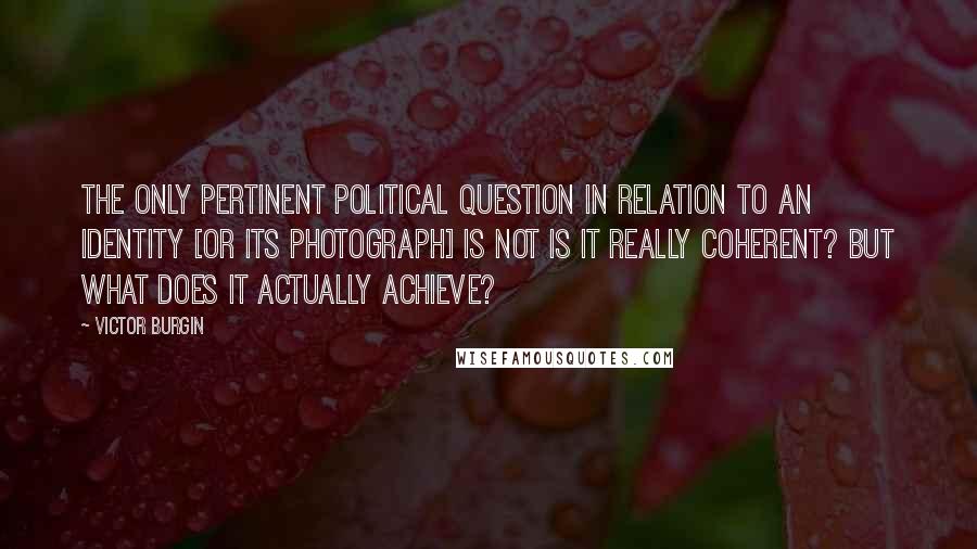 Victor Burgin Quotes: The only pertinent political question in relation to an identity [or its photograph] is not Is it really coherent? but What does it actually achieve?