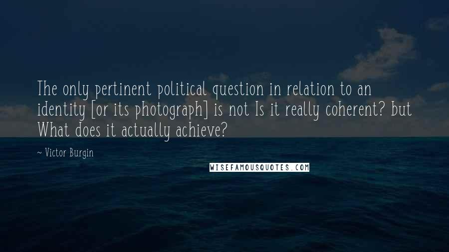 Victor Burgin Quotes: The only pertinent political question in relation to an identity [or its photograph] is not Is it really coherent? but What does it actually achieve?