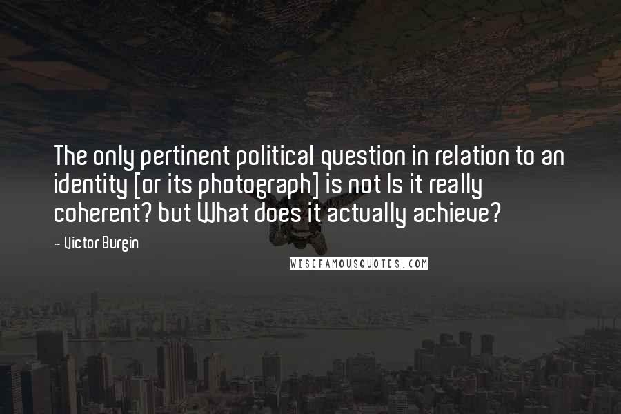 Victor Burgin Quotes: The only pertinent political question in relation to an identity [or its photograph] is not Is it really coherent? but What does it actually achieve?