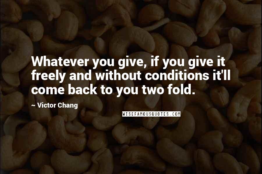 Victor Chang Quotes: Whatever you give, if you give it freely and without conditions it'll come back to you two fold.