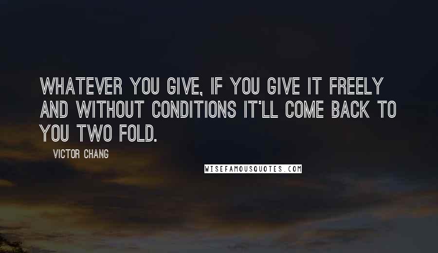 Victor Chang Quotes: Whatever you give, if you give it freely and without conditions it'll come back to you two fold.