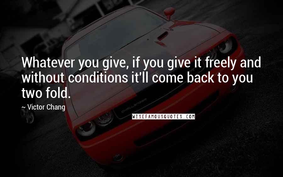 Victor Chang Quotes: Whatever you give, if you give it freely and without conditions it'll come back to you two fold.