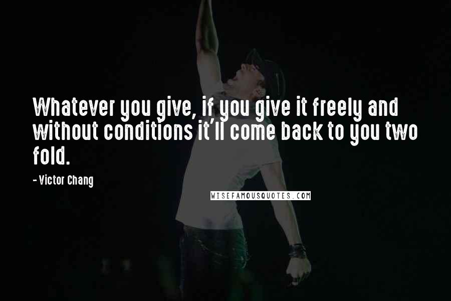 Victor Chang Quotes: Whatever you give, if you give it freely and without conditions it'll come back to you two fold.