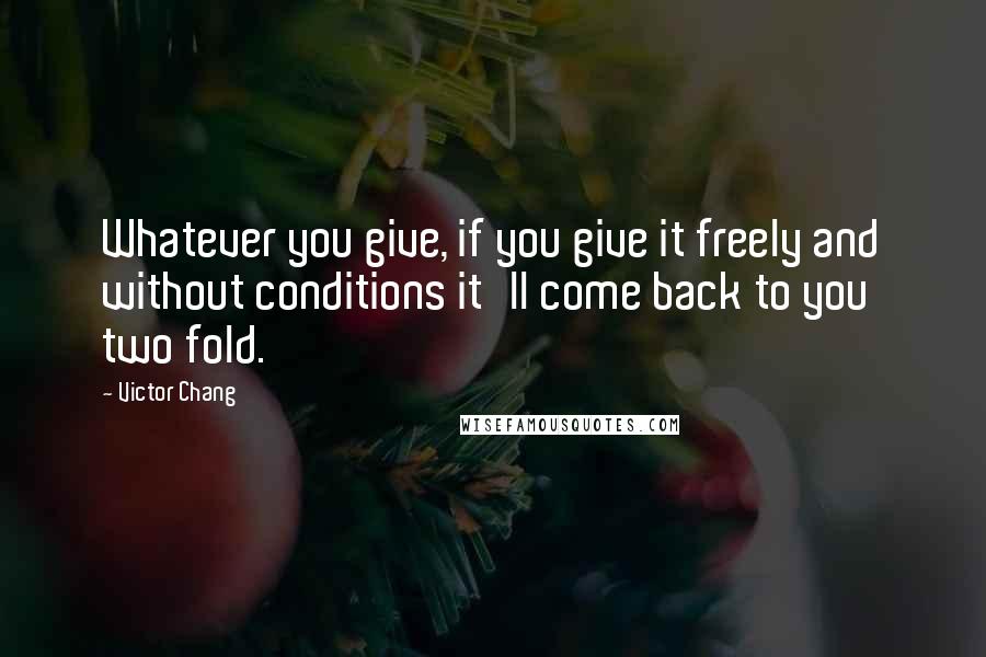 Victor Chang Quotes: Whatever you give, if you give it freely and without conditions it'll come back to you two fold.