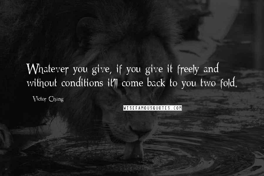 Victor Chang Quotes: Whatever you give, if you give it freely and without conditions it'll come back to you two fold.