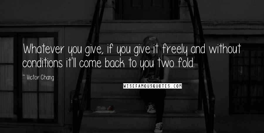 Victor Chang Quotes: Whatever you give, if you give it freely and without conditions it'll come back to you two fold.