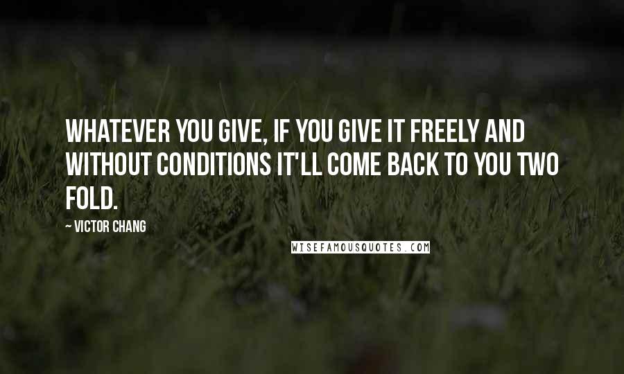 Victor Chang Quotes: Whatever you give, if you give it freely and without conditions it'll come back to you two fold.