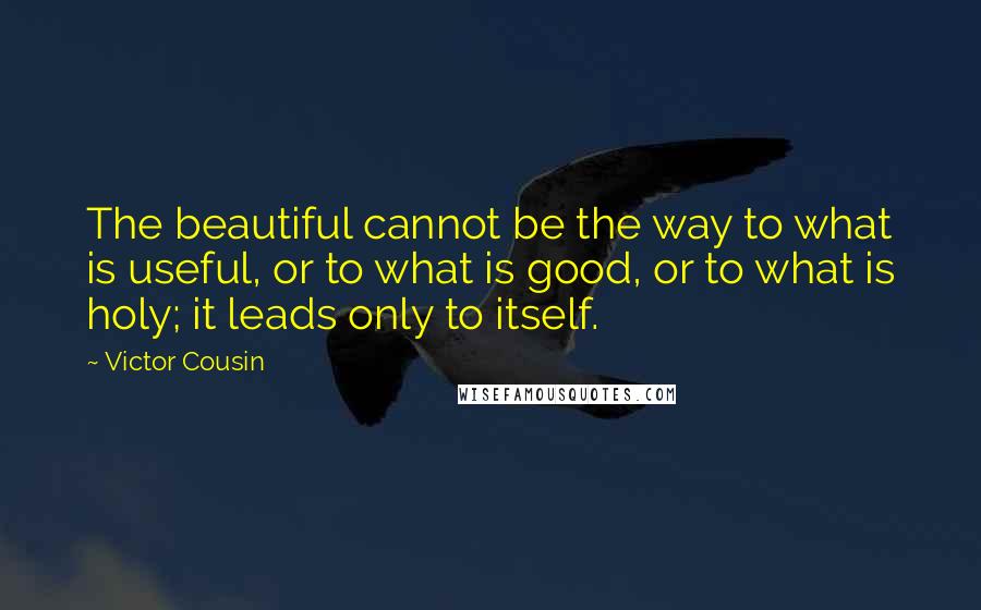 Victor Cousin Quotes: The beautiful cannot be the way to what is useful, or to what is good, or to what is holy; it leads only to itself.