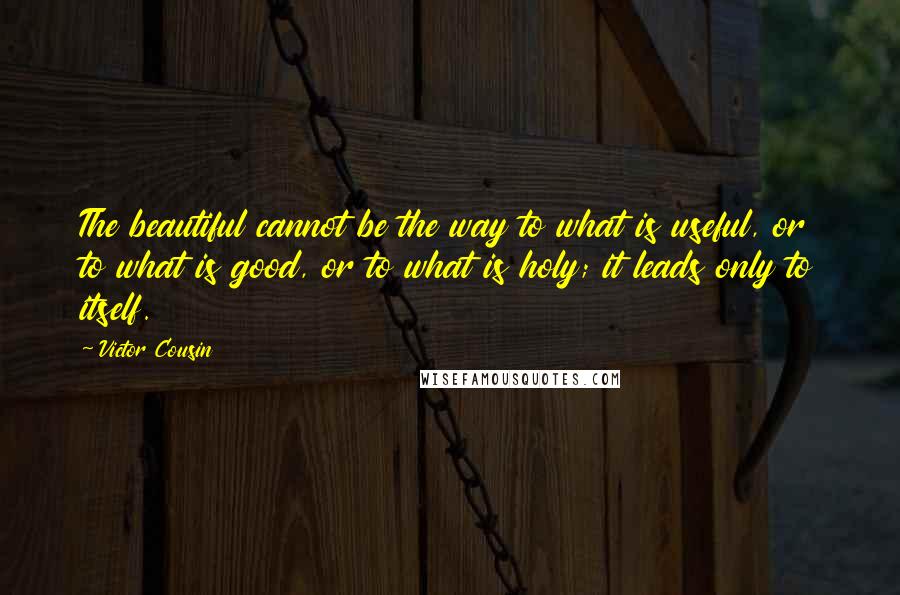 Victor Cousin Quotes: The beautiful cannot be the way to what is useful, or to what is good, or to what is holy; it leads only to itself.