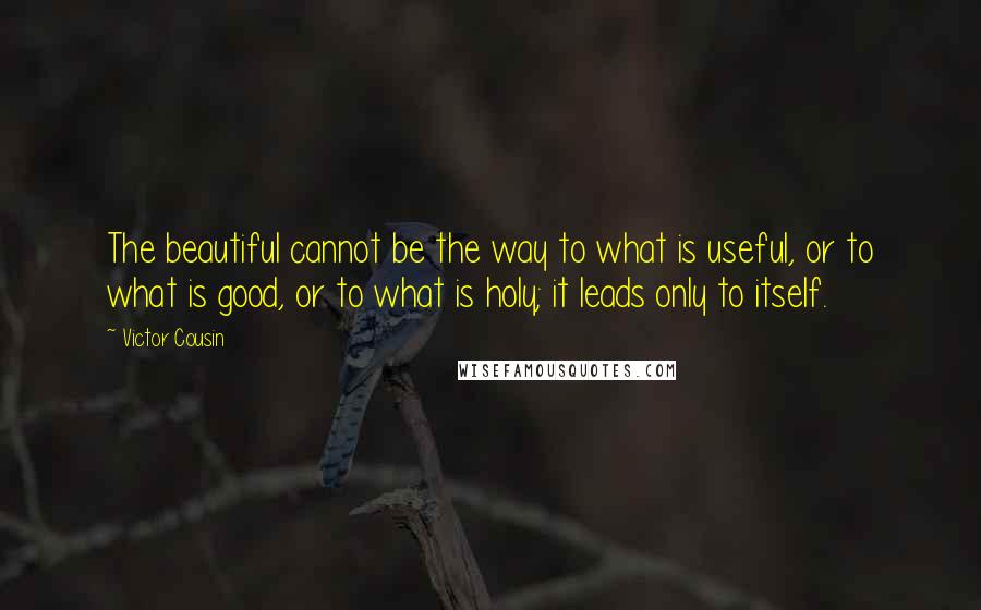 Victor Cousin Quotes: The beautiful cannot be the way to what is useful, or to what is good, or to what is holy; it leads only to itself.