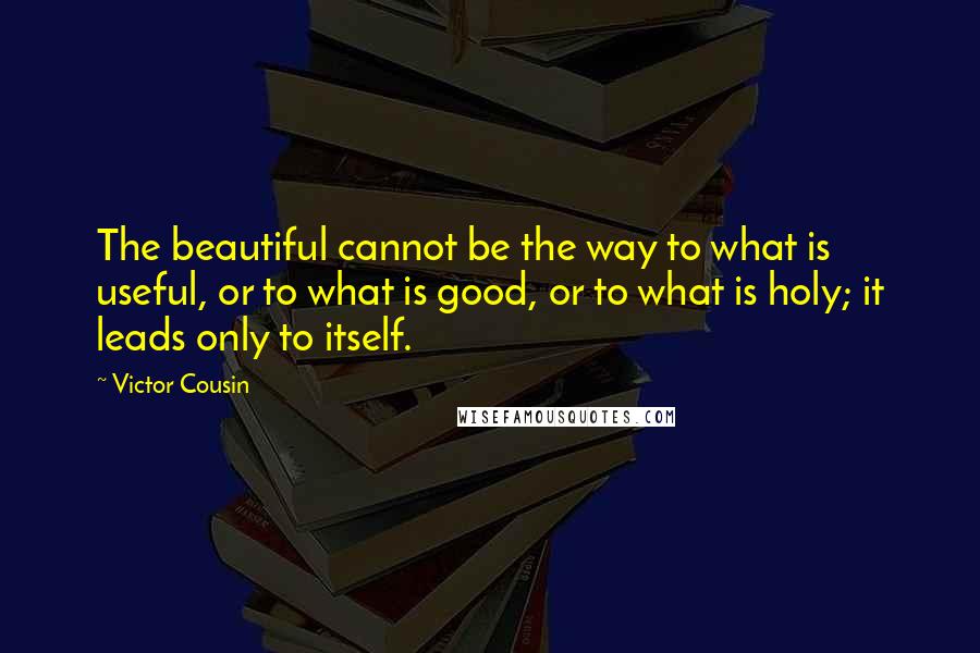 Victor Cousin Quotes: The beautiful cannot be the way to what is useful, or to what is good, or to what is holy; it leads only to itself.