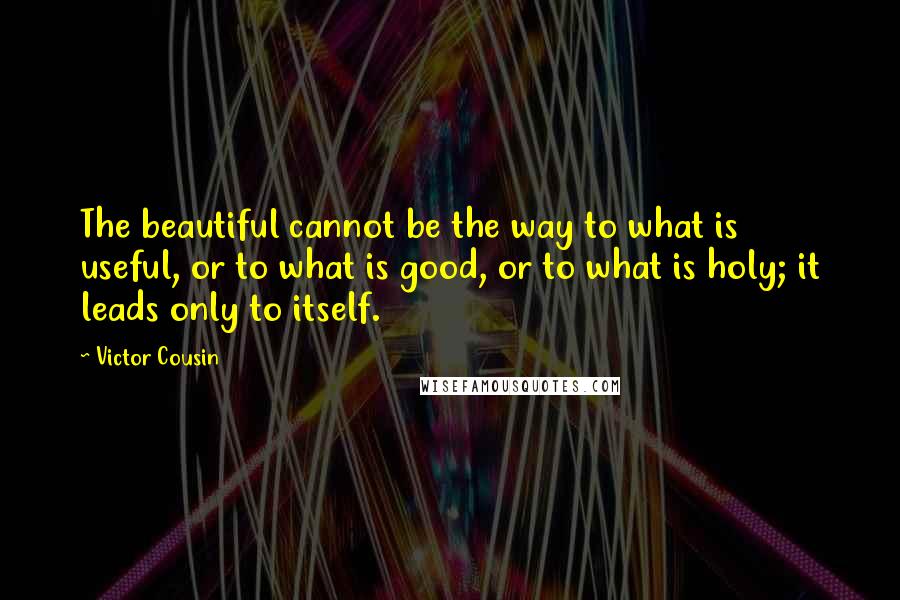 Victor Cousin Quotes: The beautiful cannot be the way to what is useful, or to what is good, or to what is holy; it leads only to itself.