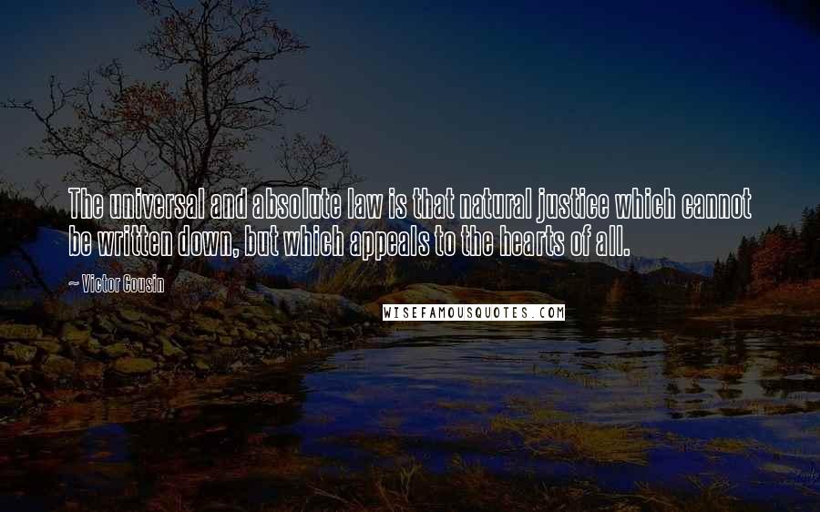 Victor Cousin Quotes: The universal and absolute law is that natural justice which cannot be written down, but which appeals to the hearts of all.