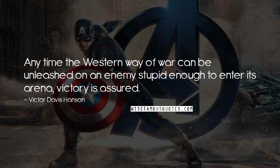 Victor Davis Hanson Quotes: Any time the Western way of war can be unleashed on an enemy stupid enough to enter its arena, victory is assured.