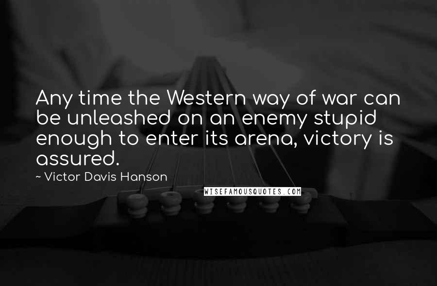 Victor Davis Hanson Quotes: Any time the Western way of war can be unleashed on an enemy stupid enough to enter its arena, victory is assured.