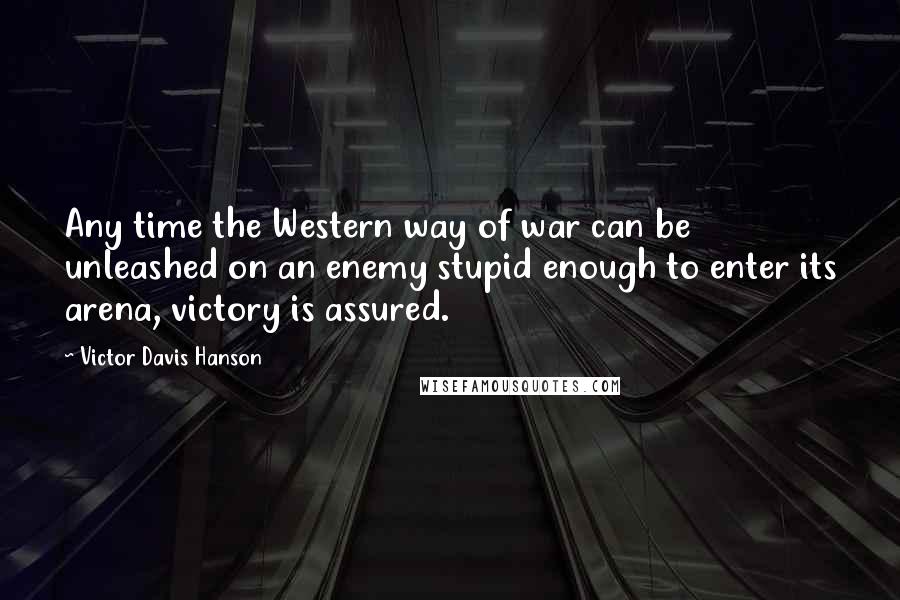 Victor Davis Hanson Quotes: Any time the Western way of war can be unleashed on an enemy stupid enough to enter its arena, victory is assured.